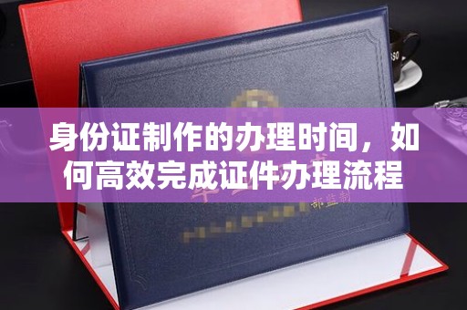 鸟松身份证制作的办理时间，如何高效完成证件办理流程